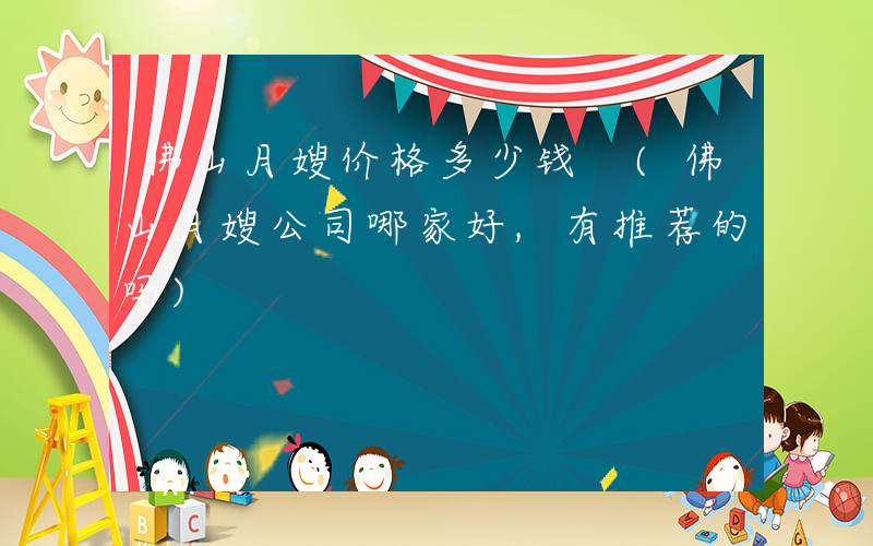 佛山月嫂价格多少钱 (佛山月嫂公司哪家好,有推荐的吗)